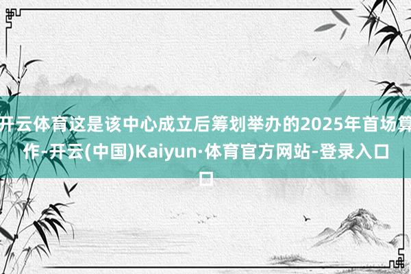 开云体育这是该中心成立后筹划举办的2025年首场算作-开云(中国)Kaiyun·体育官方网站-登录入口
