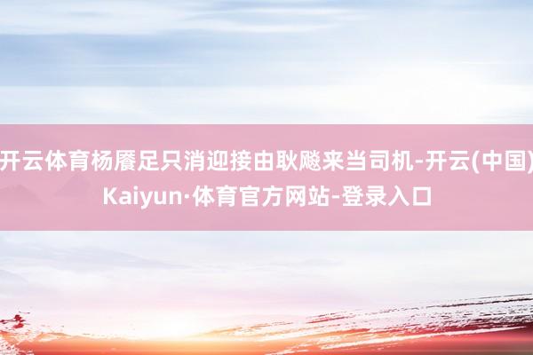 开云体育杨餍足只消迎接由耿飚来当司机-开云(中国)Kaiyun·体育官方网站-登录入口