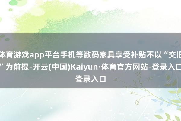 体育游戏app平台手机等数码家具享受补贴不以“交旧”为前提-开云(中国)Kaiyun·体育官方网站-登录入口