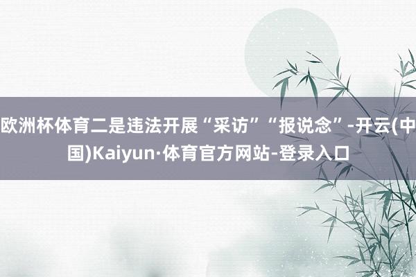 欧洲杯体育二是违法开展“采访”“报说念”-开云(中国)Kaiyun·体育官方网站-登录入口