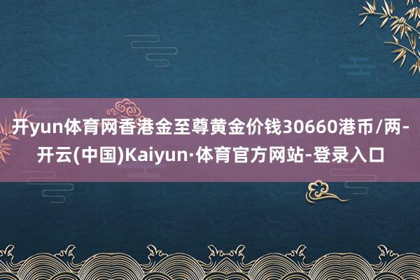 开yun体育网香港金至尊黄金价钱30660港币/两-开云(中国)Kaiyun·体育官方网站-登录入口