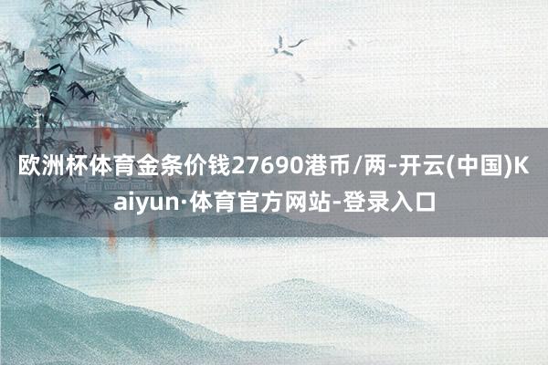 欧洲杯体育金条价钱27690港币/两-开云(中国)Kaiyun·体育官方网站-登录入口