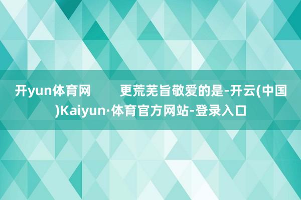 开yun体育网        更荒芜旨敬爱的是-开云(中国)Kaiyun·体育官方网站-登录入口
