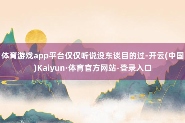 体育游戏app平台仅仅听说没东谈目的过-开云(中国)Kaiyun·体育官方网站-登录入口