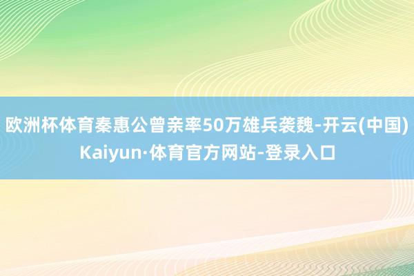 欧洲杯体育秦惠公曾亲率50万雄兵袭魏-开云(中国)Kaiyun·体育官方网站-登录入口