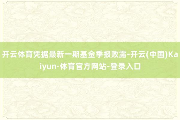开云体育凭据最新一期基金季报败露-开云(中国)Kaiyun·体育官方网站-登录入口