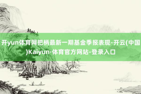 开yun体育网把柄最新一期基金季报表现-开云(中国)Kaiyun·体育官方网站-登录入口