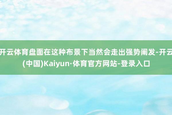 开云体育盘面在这种布景下当然会走出强势阐发-开云(中国)Kaiyun·体育官方网站-登录入口