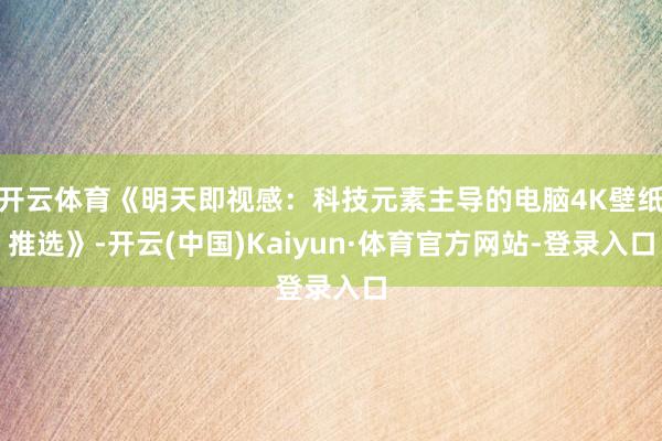 开云体育《明天即视感：科技元素主导的电脑4K壁纸推选》-开云(中国)Kaiyun·体育官方网站-登录入口