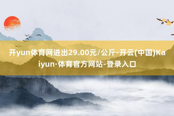 开yun体育网进出29.00元/公斤-开云(中国)Kaiyun·体育官方网站-登录入口
