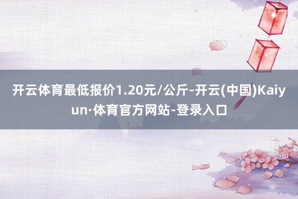 开云体育最低报价1.20元/公斤-开云(中国)Kaiyun·体育官方网站-登录入口
