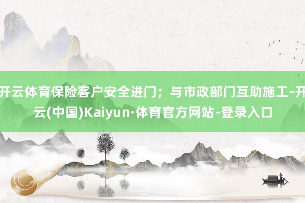 开云体育保险客户安全进门；与市政部门互助施工-开云(中国)Kaiyun·体育官方网站-登录入口