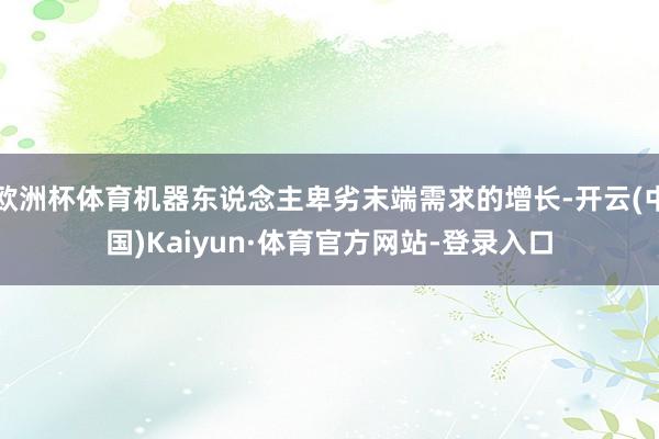 欧洲杯体育机器东说念主卑劣末端需求的增长-开云(中国)Kaiyun·体育官方网站-登录入口
