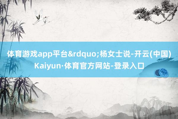 体育游戏app平台&rdquo;杨女士说-开云(中国)Kaiyun·体育官方网站-登录入口