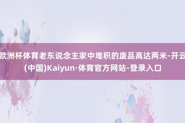 欧洲杯体育老东说念主家中堆积的废品高达两米-开云(中国)Kaiyun·体育官方网站-登录入口