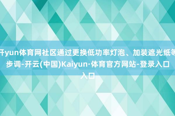 开yun体育网社区通过更换低功率灯泡、加装遮光纸等步调-开云(中国)Kaiyun·体育官方网站-登录入口