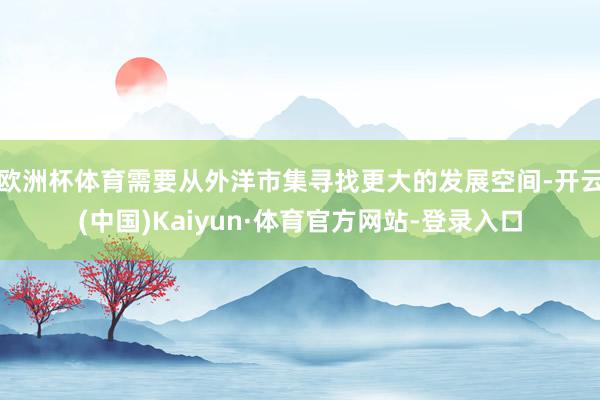 欧洲杯体育需要从外洋市集寻找更大的发展空间-开云(中国)Kaiyun·体育官方网站-登录入口