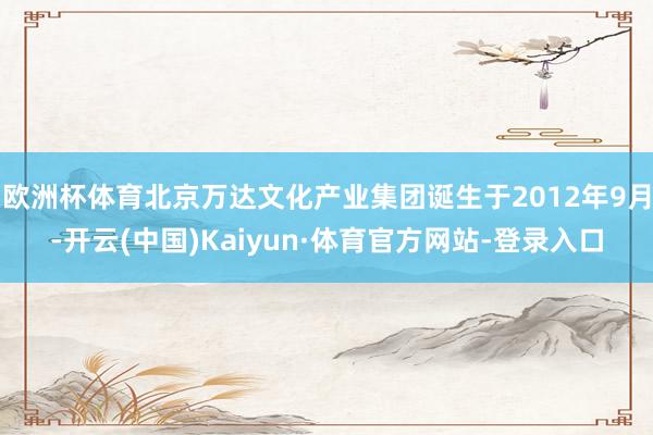 欧洲杯体育北京万达文化产业集团诞生于2012年9月-开云(中国)Kaiyun·体育官方网站-登录入口