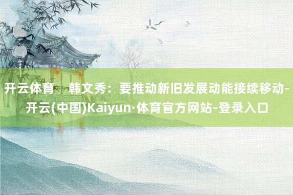 开云体育    韩文秀：要推动新旧发展动能接续移动-开云(中国)Kaiyun·体育官方网站-登录入口