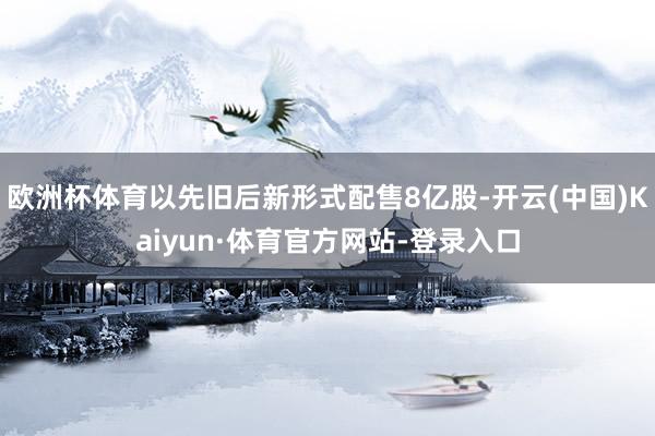 欧洲杯体育以先旧后新形式配售8亿股-开云(中国)Kaiyun·体育官方网站-登录入口