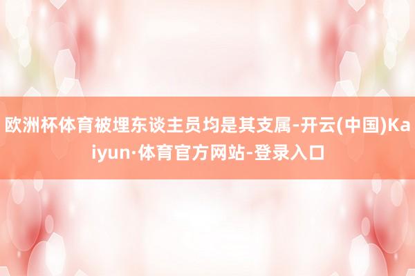 欧洲杯体育被埋东谈主员均是其支属-开云(中国)Kaiyun·体育官方网站-登录入口