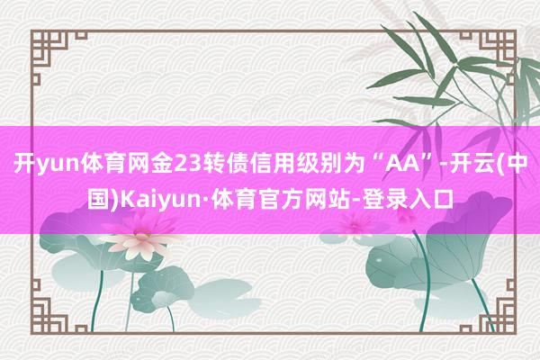 开yun体育网金23转债信用级别为“AA”-开云(中国)Kaiyun·体育官方网站-登录入口