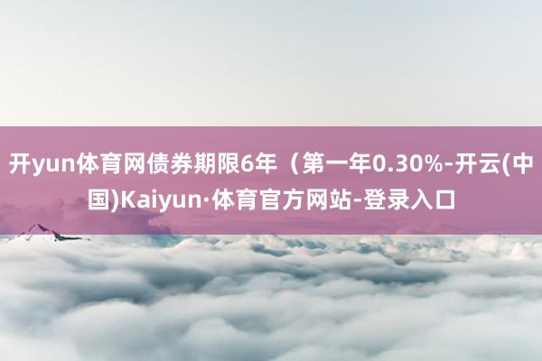 开yun体育网债券期限6年（第一年0.30%-开云(中国)Kaiyun·体育官方网站-登录入口