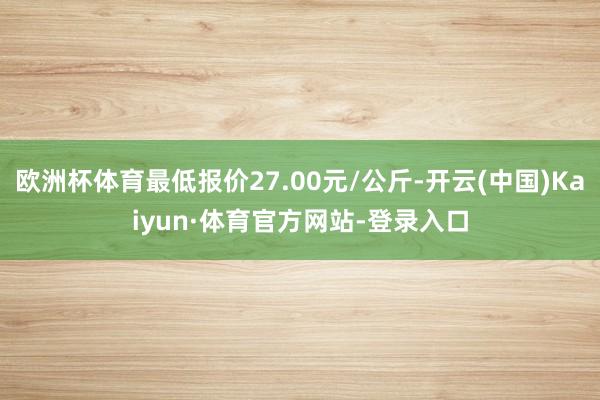 欧洲杯体育最低报价27.00元/公斤-开云(中国)Kaiyun·体育官方网站-登录入口
