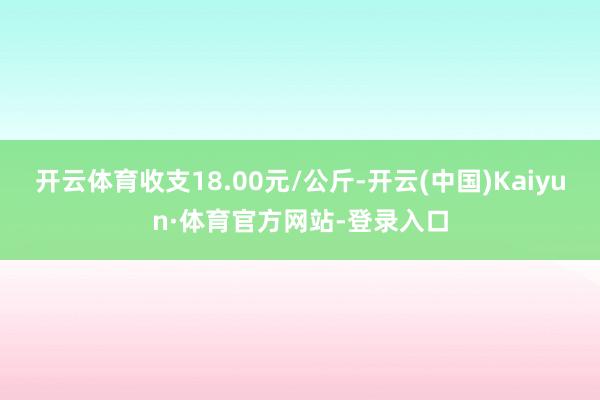 开云体育收支18.00元/公斤-开云(中国)Kaiyun·体育官方网站-登录入口