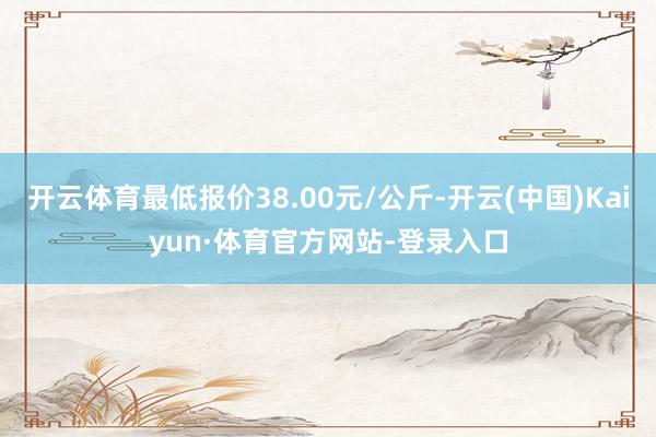 开云体育最低报价38.00元/公斤-开云(中国)Kaiyun·体育官方网站-登录入口