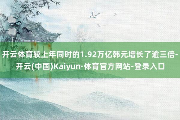 开云体育较上年同时的1.92万亿韩元增长了逾三倍-开云(中国)Kaiyun·体育官方网站-登录入口