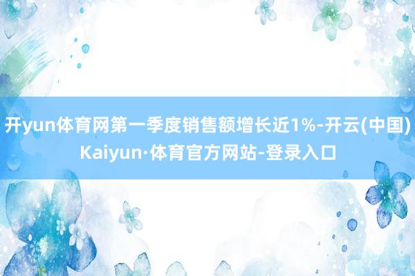 开yun体育网第一季度销售额增长近1%-开云(中国)Kaiyun·体育官方网站-登录入口