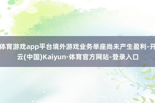 体育游戏app平台境外游戏业务举座尚未产生盈利-开云(中国)Kaiyun·体育官方网站-登录入口