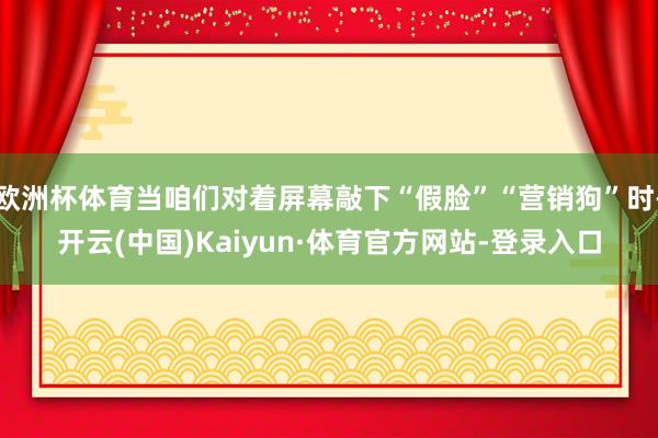 欧洲杯体育当咱们对着屏幕敲下“假脸”“营销狗”时-开云(中国)Kaiyun·体育官方网站-登录入口