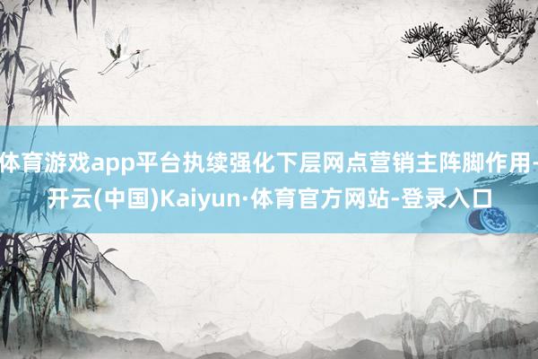 体育游戏app平台执续强化下层网点营销主阵脚作用-开云(中国)Kaiyun·体育官方网站-登录入口