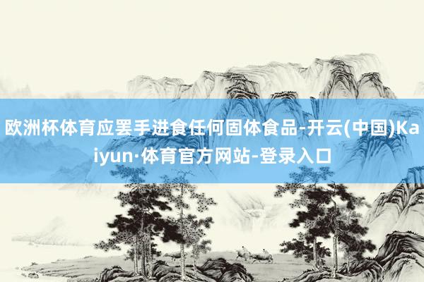 欧洲杯体育应罢手进食任何固体食品-开云(中国)Kaiyun·体育官方网站-登录入口