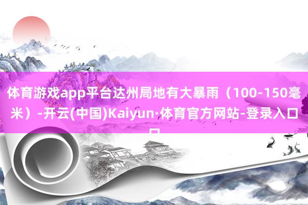 体育游戏app平台达州局地有大暴雨（100-150毫米）-开云(中国)Kaiyun·体育官方网站-登录入口