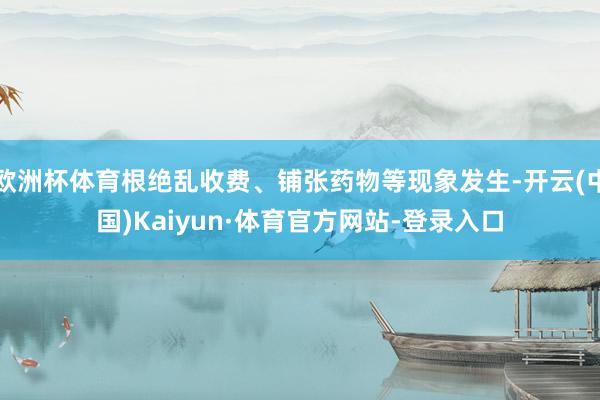 欧洲杯体育根绝乱收费、铺张药物等现象发生-开云(中国)Kaiyun·体育官方网站-登录入口