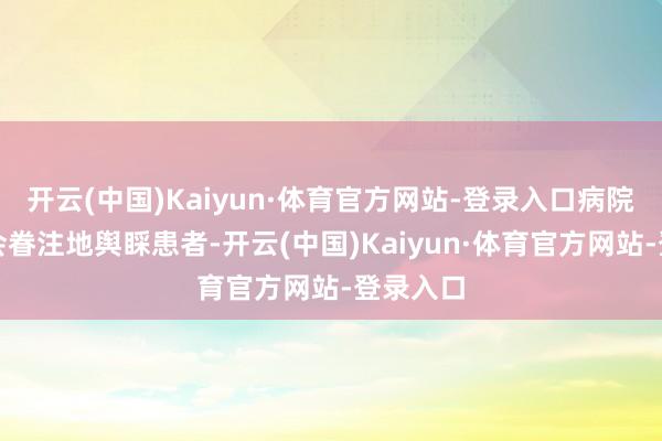 开云(中国)Kaiyun·体育官方网站-登录入口病院的导医会眷注地舆睬患者-开云(中国)Kaiyun·体育官方网站-登录入口