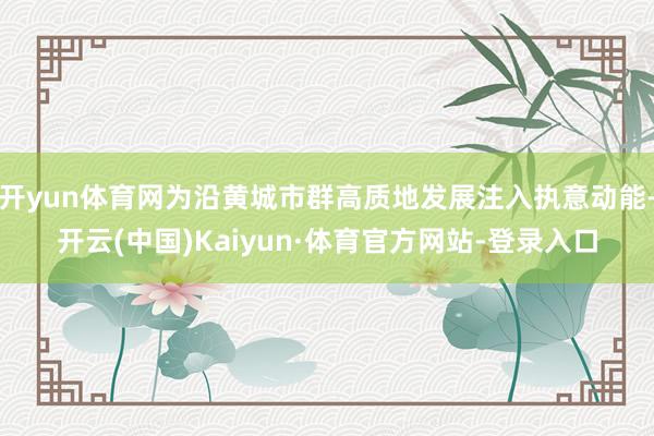 开yun体育网为沿黄城市群高质地发展注入执意动能-开云(中国)Kaiyun·体育官方网站-登录入口