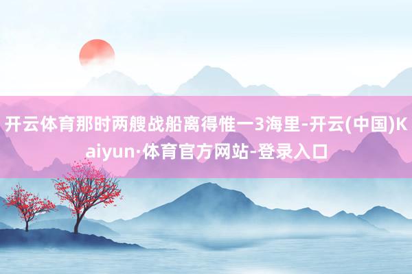 开云体育那时两艘战船离得惟一3海里-开云(中国)Kaiyun·体育官方网站-登录入口