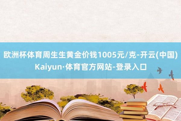 欧洲杯体育周生生黄金价钱1005元/克-开云(中国)Kaiyun·体育官方网站-登录入口