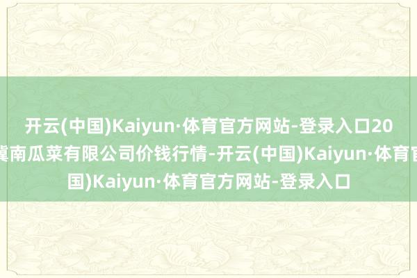 开云(中国)Kaiyun·体育官方网站-登录入口2025年6月3日威县冀南瓜菜有限公司价钱行情-开云(中国)Kaiyun·体育官方网站-登录入口