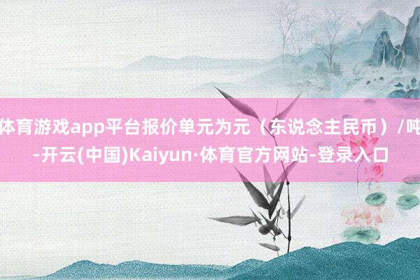 体育游戏app平台报价单元为元（东说念主民币）/吨-开云(中国)Kaiyun·体育官方网站-登录入口