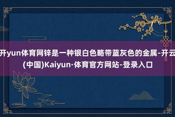 开yun体育网锌是一种银白色略带蓝灰色的金属-开云(中国)Kaiyun·体育官方网站-登录入口