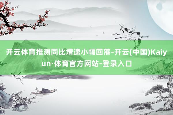开云体育推测同比增速小幅回落-开云(中国)Kaiyun·体育官方网站-登录入口