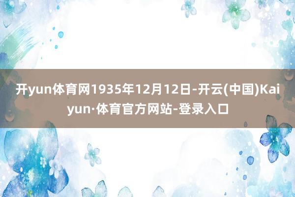 开yun体育网1935年12月12日-开云(中国)Kaiyun·体育官方网站-登录入口