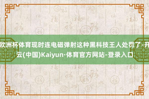 欧洲杯体育现时连电磁弹射这种黑科技王人处罚了-开云(中国)Kaiyun·体育官方网站-登录入口