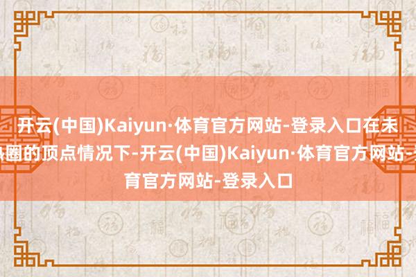 开云(中国)Kaiyun·体育官方网站-登录入口在未进行散热圈的顶点情况下-开云(中国)Kaiyun·体育官方网站-登录入口
