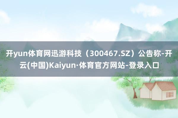 开yun体育网迅游科技（300467.SZ）公告称-开云(中国)Kaiyun·体育官方网站-登录入口